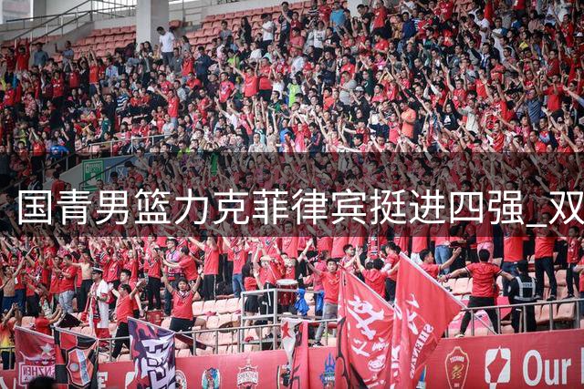 国青男篮力克菲律宾挺进四强 双子星合砍48分闪耀全场
