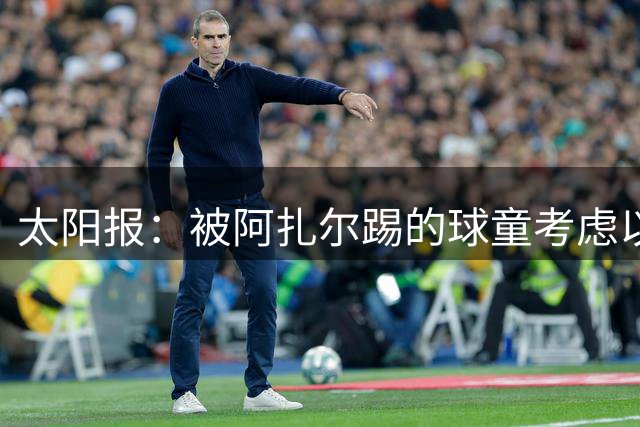 太阳报：被阿扎尔踢的球童考虑以5亿镑出售公司，个人将获超1亿镑