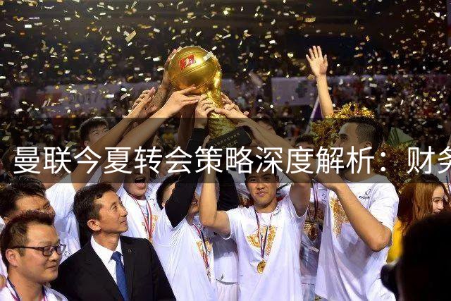 曼联今夏转会策略深度解析：财务健康却为何按兵不动？