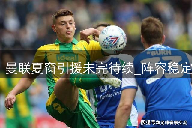 曼联夏窗引援未完待续 阵容稳定性成关键优势