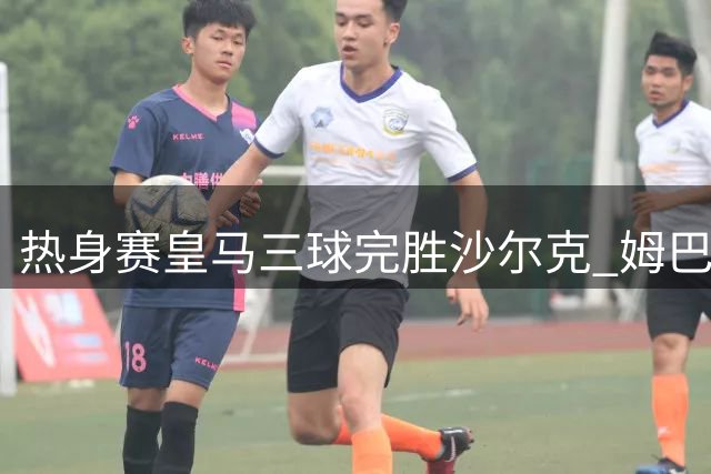 热身赛皇马三球完胜沙尔克 姆巴佩领衔进球盛宴