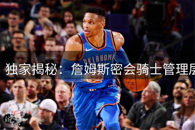 独家揭秘：詹姆斯密会骑士管理层内幕 连经纪人都被蒙在鼓里