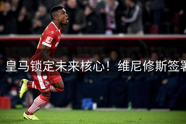 皇马锁定未来核心！维尼修斯签署六年长约年薪突破2000万欧元