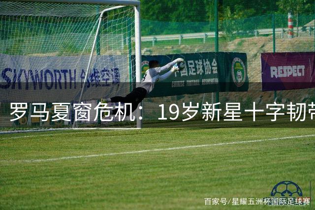 罗马夏窗危机：19岁新星十字韧带撕裂 引援连遭挫折恐影响新赛季备战
