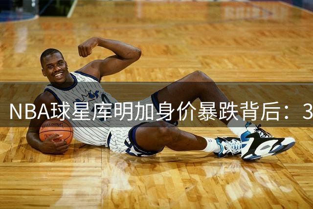 NBA球星库明加身价暴跌背后：3000万美梦破灭的真实故事
